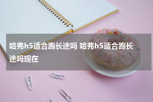 哈弗h5适合跑长途吗 哈弗h5适合跑长途吗现在