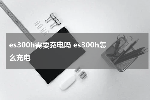 es300h需要充电吗 es300h怎么充电