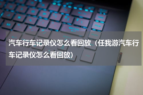 汽车行车记录仪怎么看回放（任我游汽车行车记录仪怎么看回放）