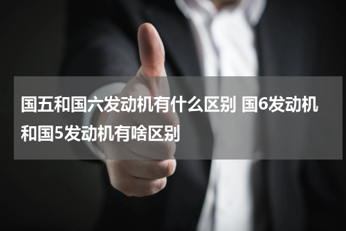 国五和国六发动机有什么区别 国6发动机和国5发动机有啥区别