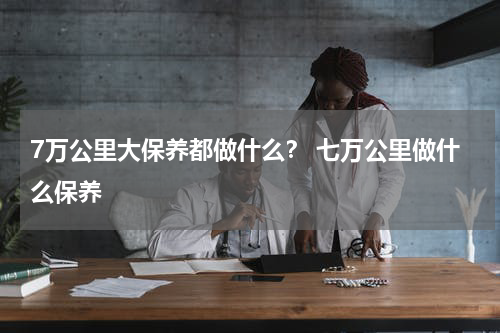7万公里大保养都做什么？ 七万公里做什么保养