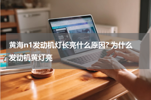 黄海n1发动机灯长亮什么原因? 为什么发动机黄灯亮