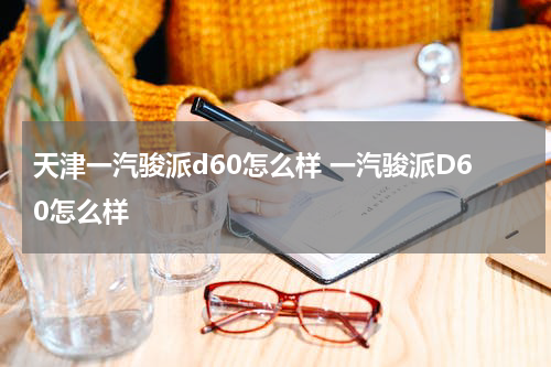 天津一汽骏派d60怎么样 一汽骏派D60怎么样