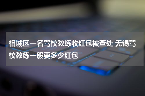 相城区一名驾校教练收红包被查处 无锡驾校教练一般要多少红包