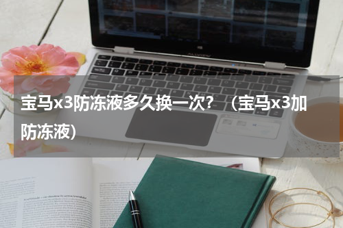 宝马x3防冻液多久换一次？（宝马x3加防冻液）