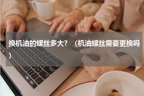 换机油的螺丝多大？（机油螺丝需要更换吗）