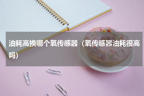 油耗高换哪个氧传感器（氧传感器油耗很高吗）