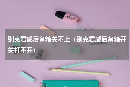 别克君威后备箱关不上（别克君威后备箱开关打不开）