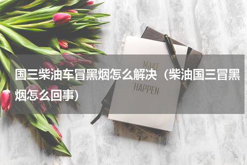 国三柴油车冒黑烟怎么解决（柴油国三冒黑烟怎么回事）