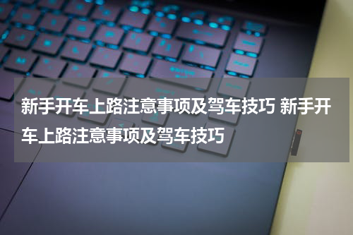 新手开车上路注意事项及驾车技巧 新手开车上路注意事项及驾车技巧