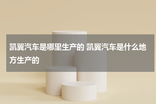凯翼汽车是哪里生产的 凯翼汽车是什么地方生产的