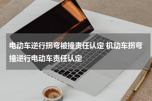 电动车逆行拐弯被撞责任认定 机动车拐弯撞逆行电动车责任认定