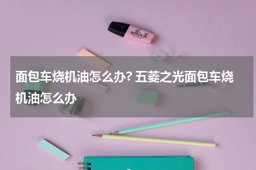 面包车烧机油怎么办? 五菱之光面包车烧机油怎么办