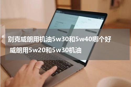 别克威朗用机油5w30和5w40哪个好 威朗用5w20和5w30机油