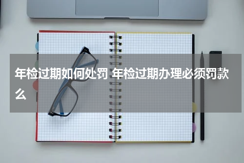 年检过期如何处罚 年检过期办理必须罚款么