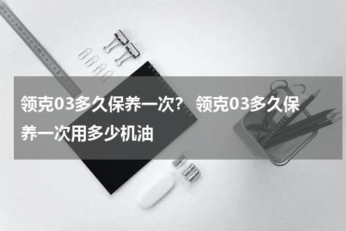 领克03多久保养一次？ 领克03多久保养一次用多少机油
