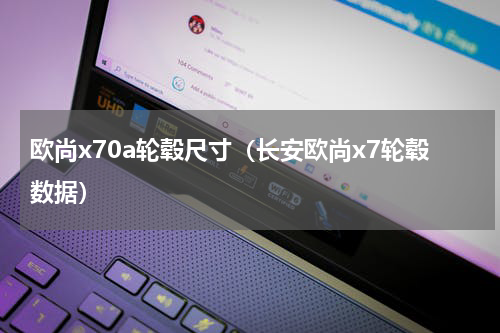 欧尚x70a轮毂尺寸（长安欧尚x7轮毂数据）