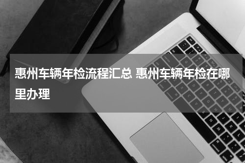 惠州车辆年检流程汇总 惠州车辆年检在哪里办理
