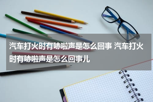 汽车打火时有哧啦声是怎么回事 汽车打火时有哧啦声是怎么回事儿