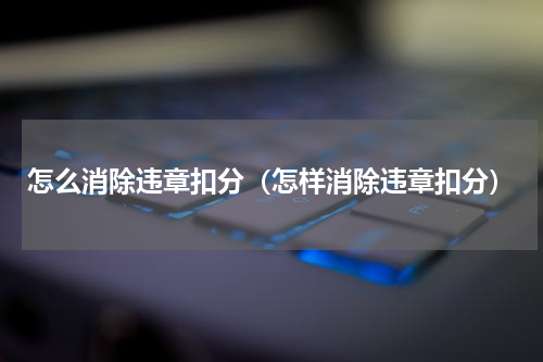 怎么消除违章扣分（怎样消除违章扣分）