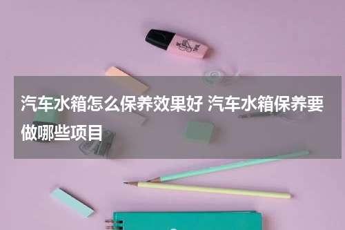 汽车水箱怎么保养效果好 汽车水箱保养要做哪些项目
