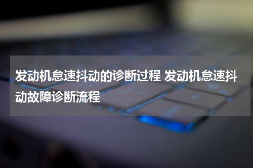 发动机怠速抖动的诊断过程 发动机怠速抖动故障诊断流程