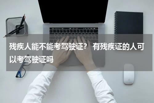 残疾人能不能考驾驶证？ 有残疾证的人可以考驾驶证吗