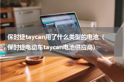 保时捷taycan用了什么类型的电池（保时捷电动车taycan电池供应商）
