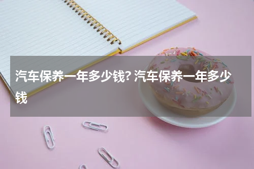 汽车保养一年多少钱? 汽车保养一年多少钱