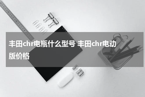 丰田chr电瓶什么型号 丰田chr电动版价格