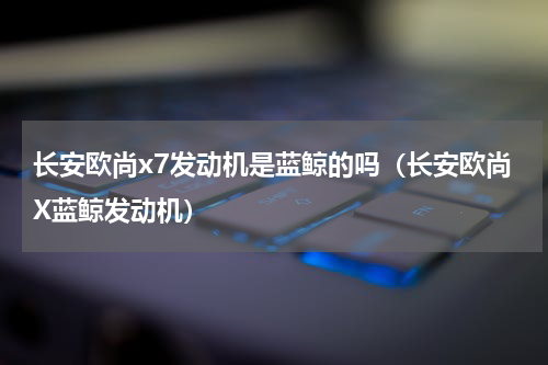 长安欧尚x7发动机是蓝鲸的吗（长安欧尚X蓝鲸发动机）