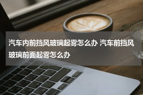 汽车内前挡风玻璃起雾怎么办 汽车前挡风玻璃前面起雾怎么办