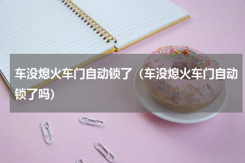 车没熄火车门自动锁了（车没熄火车门自动锁了吗）