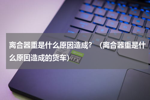 离合器重是什么原因造成？（离合器重是什么原因造成的货车）