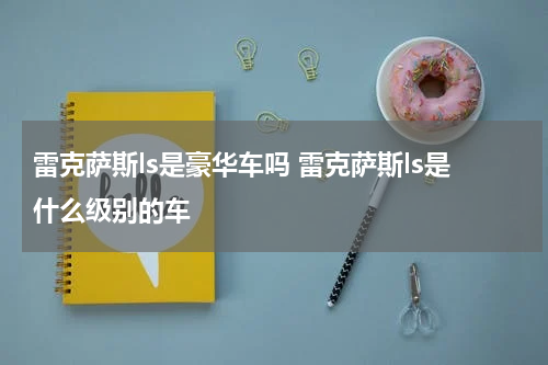 雷克萨斯ls是豪华车吗 雷克萨斯ls是什么级别的车