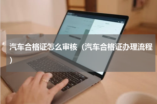 汽车合格证怎么审核（汽车合格证办理流程）