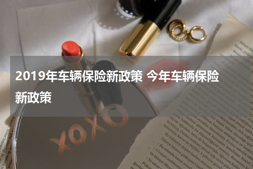 2019年车辆保险新政策 今年车辆保险新政策
