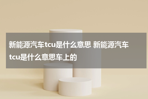 新能源汽车tcu是什么意思 新能源汽车tcu是什么意思车上的