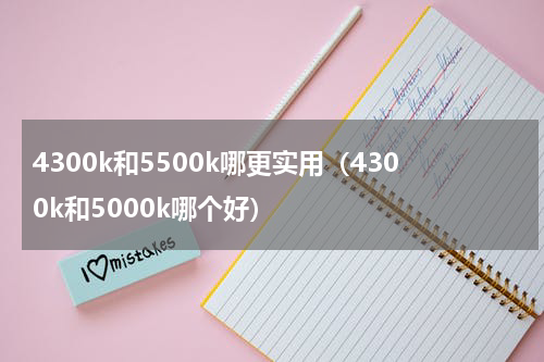 4300k和5500k哪更实用（4300k和5000k哪个好）