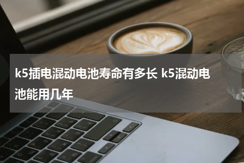 k5插电混动电池寿命有多长 k5混动电池能用几年