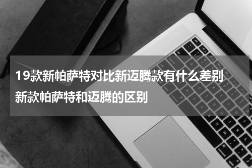19款新帕萨特对比新迈腾款有什么差别 新款帕萨特和迈腾的区别