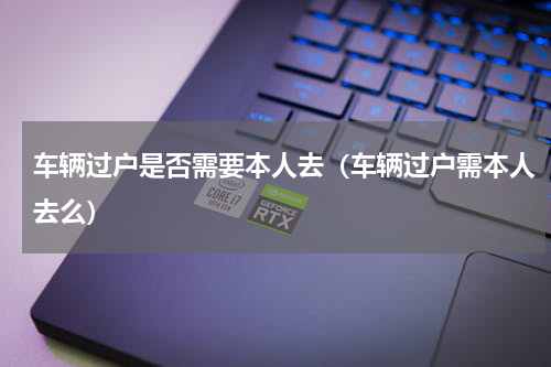车辆过户是否需要本人去（车辆过户需本人去么）