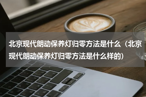 北京现代朗动保养灯归零方法是什么（北京现代朗动保养灯归零方法是什么样的）