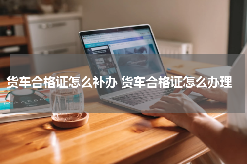 货车合格证怎么补办 货车合格证怎么办理