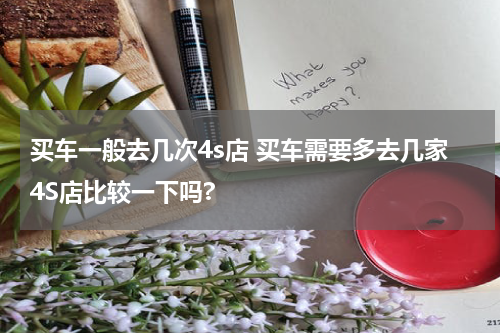 买车一般去几次4s店 买车需要多去几家4S店比较一下吗?