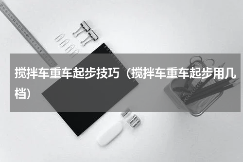搅拌车重车起步技巧（搅拌车重车起步用几档）