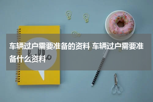 车辆过户需要准备的资料 车辆过户需要准备什么资料