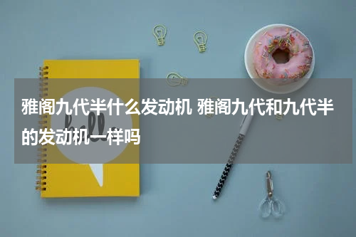 雅阁九代半什么发动机 雅阁九代和九代半的发动机一样吗