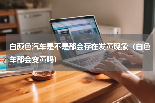 白颜色汽车是不是都会存在发黄现象（白色车都会变黄吗）