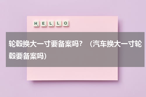 轮毂换大一寸要备案吗？（汽车换大一寸轮毂要备案吗）
